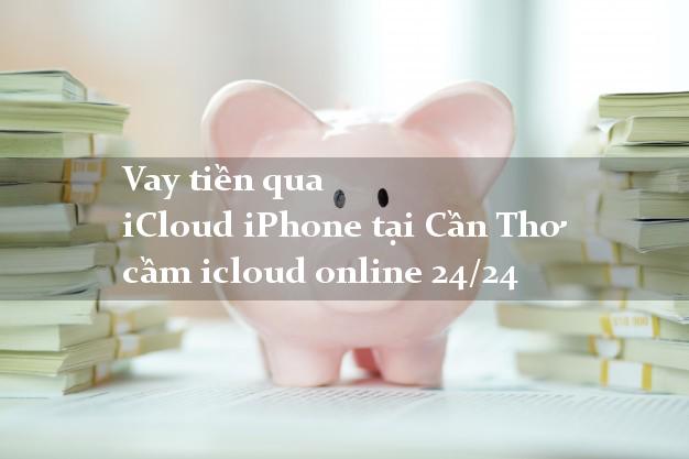 Vay tiền qua iCloud iPhone tại Cần Thơ cầm icloud online 24/24